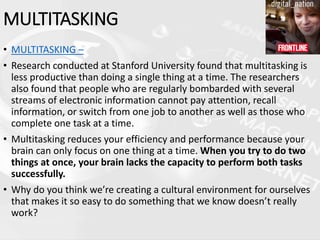 • MULTITASKING –
• Research conducted at Stanford University found that multitasking is
less productive than doing a single thing at a time. The researchers
also found that people who are regularly bombarded with several
streams of electronic information cannot pay attention, recall
information, or switch from one job to another as well as those who
complete one task at a time.
• Multitasking reduces your efficiency and performance because your
brain can only focus on one thing at a time. When you try to do two
things at once, your brain lacks the capacity to perform both tasks
successfully.
• Why do you think we’re creating a cultural environment for ourselves
that makes it so easy to do something that we know doesn’t really
work?
MULTITASKING
 