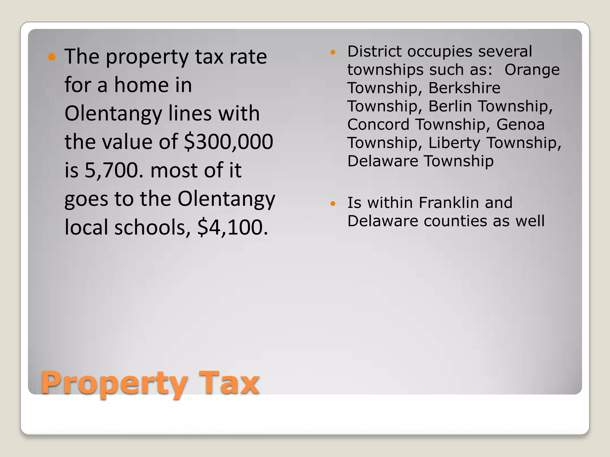    The property tax rate       District occupies several
                                 townships such as: Orange
    for a home in                Township, Berkshire
                                 Township, Berlin Township,
    Olentangy lines with         Concord Township, Genoa
    the value of $300,000        Township, Liberty Township,
                                 Delaware Township
    is 5,700. most of it
    goes to the Olentangy       Is within Franklin and
                                 Delaware counties as well
    local schools, $4,100.




Property Tax
 