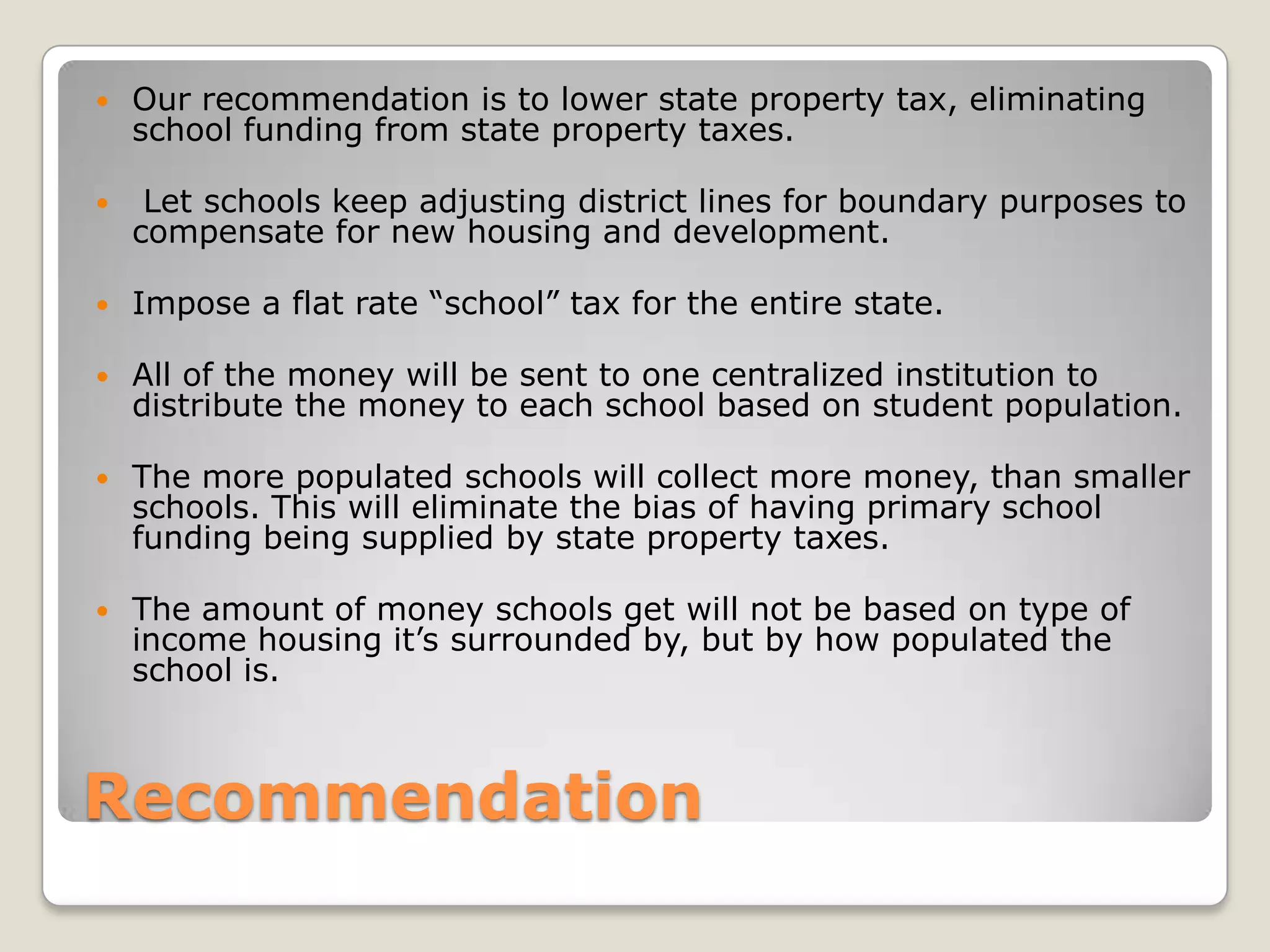    Our recommendation is to lower state property tax, eliminating
    school funding from state property taxes.

    Let schools keep adjusting district lines for boundary purposes to
    compensate for new housing and development.

   Impose a flat rate “school” tax for the entire state.

   All of the money will be sent to one centralized institution to
    distribute the money to each school based on student population.

   The more populated schools will collect more money, than smaller
    schools. This will eliminate the bias of having primary school
    funding being supplied by state property taxes.

   The amount of money schools get will not be based on type of
    income housing it’s surrounded by, but by how populated the
    school is.



Recommendation
 