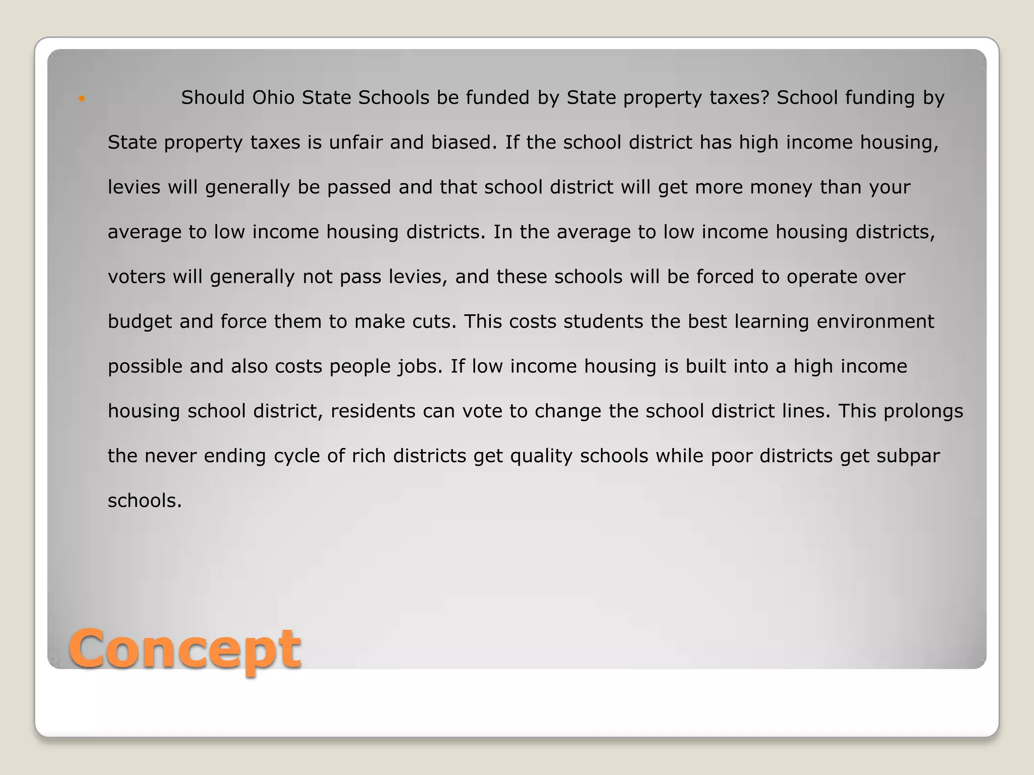            Should Ohio State Schools be funded by State property taxes? School funding by

    State property taxes is unfair and biased. If the school district has high income housing,

    levies will generally be passed and that school district will get more money than your

    average to low income housing districts. In the average to low income housing districts,

    voters will generally not pass levies, and these schools will be forced to operate over

    budget and force them to make cuts. This costs students the best learning environment

    possible and also costs people jobs. If low income housing is built into a high income

    housing school district, residents can vote to change the school district lines. This prolongs

    the never ending cycle of rich districts get quality schools while poor districts get subpar

    schools.




Concept
 