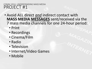 • Avoid ALL direct and indirect contact with
MASS MEDIA MESSAGES sent/received via the
7 mass media channels for one 24-hour period:
• Print
• Recordings
• Cinema/Film
• Radio
• Television
• Internet/Video Games
• Mobile
COMM 101H: UNDERSTANDING MASS MEDIA
PROJECT #1
 