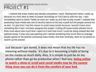 COMM 101H: UNDERSTANDING MASS MEDIA
PROJECT #1
Just because I got bored, it does not mean that my life has no
meaning without media. It's due to it becoming a habit of being
on the media so much daily. Also, it is simple to just be on my
phone rather than go be productive when I feel lazy. Going online
to watch a show or scroll past social media may be the easiest
thing since you can do it from the comfort of your bed.
 