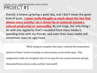 COMM 101H: UNDERSTANDING MASS MEDIA
PROJECT #1
Overall, it ended up being a quiet day, and I don't mean the good
kind of quiet. I never really thought so much about the fact that
almost every activity I do is driven by or centered around a
cultural production or commodity. By and large, the only thing I
do with any regularity that's insulated from mass media is
spending time with my friends, and even then mass media still
sometimes rears its ugly head.
 