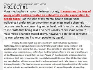 COMM 101H: UNDERSTANDING MASS MEDIA
PROJECT #1
Mass media plays a major role in our society. It consumes the lives of
young adults and has created an unhealthy societal expectation for
people today. For the sake of my mental health and personal
wellbeing, I prefer to stay away from most mass media channels
because I see how consuming and unhealthy it is for the people close
to me. With that being said, I do occasionally check some of the 7
mass media channels stated above, however I don’t let it consume
my everyday routine like most people my age do.
 