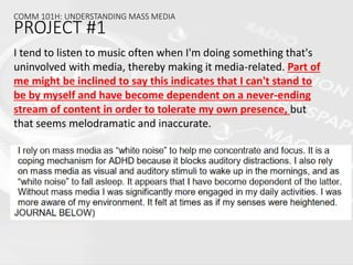 COMM 101H: UNDERSTANDING MASS MEDIA
PROJECT #1
I tend to listen to music often when I'm doing something that's
uninvolved with media, thereby making it media-related. Part of
me might be inclined to say this indicates that I can't stand to
be by myself and have become dependent on a never-ending
stream of content in order to tolerate my own presence, but
that seems melodramatic and inaccurate.
 
