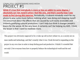 COMM 101H: UNDERSTANDING MASS MEDIA
PROJECT #1
While it's true that everybody is more or less an addict to some degree, I
absolutely can not stand it when I feel like one, and that's exactly how I was
made to feel during this exercise. Periodically, I'd absent-mindedly reach for my
phone to play some music before realizing what I was doing and stopping myself.
I'm concerned about the effects that are caused by such easily accessible and
instantly gratifying cultural production. I can't help but think it changes people's
brains for the worse. At the very least, it certainly can't be helping my ADD. I think
the lesson is that I need to meditate more.
 