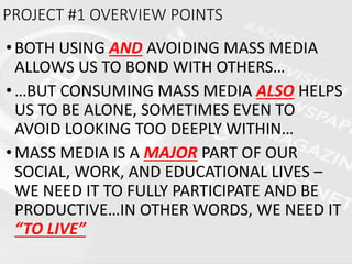 •BOTH USING AND AVOIDING MASS MEDIA
ALLOWS US TO BOND WITH OTHERS…
•…BUT CONSUMING MASS MEDIA ALSO HELPS
US TO BE ALONE, SOMETIMES EVEN TO
AVOID LOOKING TOO DEEPLY WITHIN…
•MASS MEDIA IS A MAJOR PART OF OUR
SOCIAL, WORK, AND EDUCATIONAL LIVES –
WE NEED IT TO FULLY PARTICIPATE AND BE
PRODUCTIVE…IN OTHER WORDS, WE NEED IT
“TO LIVE”
PROJECT #1 OVERVIEW POINTS
 
