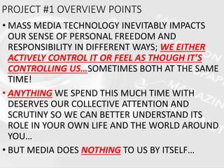 • MASS MEDIA TECHNOLOGY INEVITABLY IMPACTS
OUR SENSE OF PERSONAL FREEDOM AND
RESPONSIBILITY IN DIFFERENT WAYS; WE EITHER
ACTIVELY CONTROL IT OR FEEL AS THOUGH IT’S
CONTROLLING US…SOMETIMES BOTH AT THE SAME
TIME!
• ANYTHING WE SPEND THIS MUCH TIME WITH
DESERVES OUR COLLECTIVE ATTENTION AND
SCRUTINY SO WE CAN BETTER UNDERSTAND ITS
ROLE IN YOUR OWN LIFE AND THE WORLD AROUND
YOU…
• BUT MEDIA DOES NOTHING TO US BY ITSELF…
PROJECT #1 OVERVIEW POINTS
 