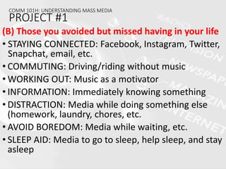 (B) Those you avoided but missed having in your life
• STAYING CONNECTED: Facebook, Instagram, Twitter,
Snapchat, email, etc.
• COMMUTING: Driving/riding without music
• WORKING OUT: Music as a motivator
• INFORMATION: Immediately knowing something
• DISTRACTION: Media while doing something else
(homework, laundry, chores, etc.
• AVOID BOREDOM: Media while waiting, etc.
• SLEEP AID: Media to go to sleep, help sleep, and stay
asleep
COMM 101H: UNDERSTANDING MASS MEDIA
PROJECT #1
 