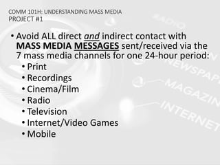 COMM 101H: UNDERSTANDING MASS MEDIA
PROJECT #1
• Avoid ALL direct and indirect contact with
MASS MEDIA MESSAGES sent/received via the
7 mass media channels for one 24-hour period:
• Print
• Recordings
• Cinema/Film
• Radio
• Television
• Internet/Video Games
• Mobile
 
