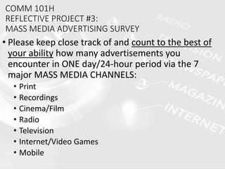 COMM 101H
REFLECTIVE PROJECT #3:
MASS MEDIA ADVERTISING SURVEY
• Please keep close track of and count to the best of
your ability how many advertisements you
encounter in ONE day/24-hour period via the 7
major MASS MEDIA CHANNELS:
• Print
• Recordings
• Cinema/Film
• Radio
• Television
• Internet/Video Games
• Mobile
 