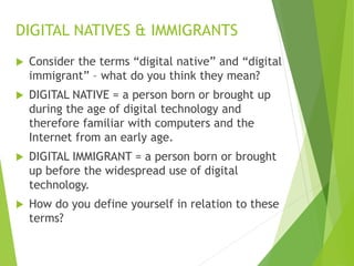  Consider the terms “digital native” and “digital
immigrant” – what do you think they mean?
 DIGITAL NATIVE = a person born or brought up
during the age of digital technology and
therefore familiar with computers and the
Internet from an early age.
 DIGITAL IMMIGRANT = a person born or brought
up before the widespread use of digital
technology.
 How do you define yourself in relation to these
terms?
DIGITAL NATIVES & IMMIGRANTS
 
