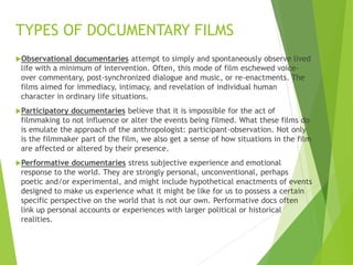 Observational documentaries attempt to simply and spontaneously observe lived
life with a minimum of intervention. Often, this mode of film eschewed voice-
over commentary, post-synchronized dialogue and music, or re-enactments. The
films aimed for immediacy, intimacy, and revelation of individual human
character in ordinary life situations.
Participatory documentaries believe that it is impossible for the act of
filmmaking to not influence or alter the events being filmed. What these films do
is emulate the approach of the anthropologist: participant-observation. Not only
is the filmmaker part of the film, we also get a sense of how situations in the film
are affected or altered by their presence.
Performative documentaries stress subjective experience and emotional
response to the world. They are strongly personal, unconventional, perhaps
poetic and/or experimental, and might include hypothetical enactments of events
designed to make us experience what it might be like for us to possess a certain
specific perspective on the world that is not our own. Performative docs often
link up personal accounts or experiences with larger political or historical
realities.
TYPES OF DOCUMENTARY FILMS
 