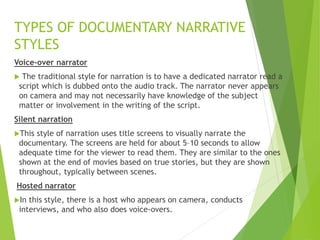 Voice-over narrator
 The traditional style for narration is to have a dedicated narrator read a
script which is dubbed onto the audio track. The narrator never appears
on camera and may not necessarily have knowledge of the subject
matter or involvement in the writing of the script.
Silent narration
This style of narration uses title screens to visually narrate the
documentary. The screens are held for about 5–10 seconds to allow
adequate time for the viewer to read them. They are similar to the ones
shown at the end of movies based on true stories, but they are shown
throughout, typically between scenes.
Hosted narrator
In this style, there is a host who appears on camera, conducts
interviews, and who also does voice-overs.
TYPES OF DOCUMENTARY NARRATIVE
STYLES
 
