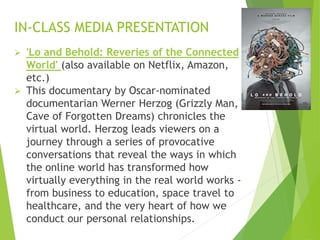  'Lo and Behold: Reveries of the Connected
World' (also available on Netflix, Amazon,
etc.)
 This documentary by Oscar-nominated
documentarian Werner Herzog (Grizzly Man,
Cave of Forgotten Dreams) chronicles the
virtual world. Herzog leads viewers on a
journey through a series of provocative
conversations that reveal the ways in which
the online world has transformed how
virtually everything in the real world works -
from business to education, space travel to
healthcare, and the very heart of how we
conduct our personal relationships.
IN-CLASS MEDIA PRESENTATION
 