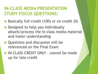  Basically full credit (100) or no credit (0)
 Designed to help you individually
absorb/process the in-class media material
and foster understanding
 Questions and discussion will be
referenced on the Final Exam
 IN-CLASS CREDIT ONLY – cannot be made
up for late credit
IN-CLASS MEDIA PRESENTATION
STUDY FOCUS QUESTIONS:
 