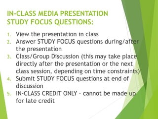 1. View the presentation in class
2. Answer STUDY FOCUS questions during/after
the presentation
3. Class/Group Discussion (this may take place
directly after the presentation or the next
class session, depending on time constraints)
4. Submit STUDY FOCUS questions at end of
discussion
5. IN-CLASS CREDIT ONLY – cannot be made up
for late credit
IN-CLASS MEDIA PRESENTATION
STUDY FOCUS QUESTIONS:
 