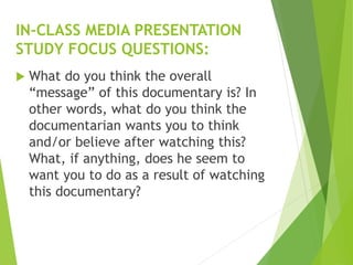  What do you think the overall
“message” of this documentary is? In
other words, what do you think the
documentarian wants you to think
and/or believe after watching this?
What, if anything, does he seem to
want you to do as a result of watching
this documentary?
IN-CLASS MEDIA PRESENTATION
STUDY FOCUS QUESTIONS:
 