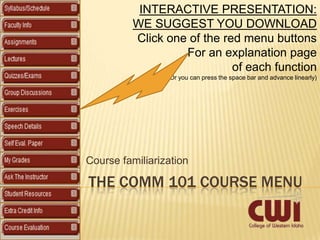 INTERACTIVE PRESENTATION:
          WE SUGGEST YOU DOWNLOAD
          Click one of the red menu buttons
                   For an explanation page
                             of each function
                 (Or you can press the space bar and advance linearly)




Course familiarization

THE COMM 101 COURSE MENU
 
