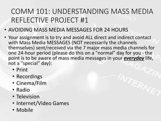 COMM 101: UNDERSTANDING MASS MEDIA
REFLECTIVE PROJECT #1
• AVOIDING MASS MEDIA MESSAGES FOR 24 HOURS
• Your assignment is to try and avoid ALL direct and indirect contact
with Mass Media MESSAGES (NOT necessarily the channels
themselves) sent/received via the 7 major mass media channels for
one 24-hour period (please do this on a "normal" day for you - the
point is to be aware of mass media messages in your everyday life,
not a "special" day):
• Print
• Recordings
• Cinema/Film
• Radio
• Television
• Internet/Video Games
• Mobile
 