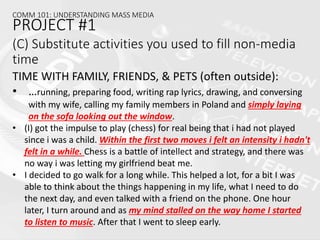 (C) Substitute activities you used to fill non-media
time
TIME WITH FAMILY, FRIENDS, & PETS (often outside):
• …running, preparing food, writing rap lyrics, drawing, and conversing
with my wife, calling my family members in Poland and simply laying
on the sofa looking out the window.
• (I) got the impulse to play (chess) for real being that i had not played
since i was a child. Within the first two moves i felt an intensity i hadn't
felt in a while. Chess is a battle of intellect and strategy, and there was
no way i was letting my girlfriend beat me.
• I decided to go walk for a long while. This helped a lot, for a bit I was
able to think about the things happening in my life, what I need to do
the next day, and even talked with a friend on the phone. One hour
later, I turn around and as my mind stalled on the way home I started
to listen to music. After that I went to sleep early.
COMM 101: UNDERSTANDING MASS MEDIA
PROJECT #1
 