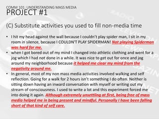 (C) Substitute activities you used to fill non-media time
• I hit my head against the wall because I couldn’t play spider man, I sit in my
room in silence, because I COULDN'T PLAY SPIDERMAN! Not playing Spiderman
was hard for me.
• when I got bored out of my mind I changed into athletic clothing and went for a
jog which I had not done in a while. It was nice to get out for once and jog
around my neighborhood because it helped me clear my mind from the
negativity around me.
• In general, most of my non mass media activities involved walking and self
reflection. Going for a walk for 2 hours isn’t something I do often. Neither is
sitting down having an inward conversation with myself or writing out my
stream of consciousness. I used to write a lot and this experiment forced me
into doing it again. Although extremely unsettling at first, being free of mass
media helped me in being present and mindful. Personally I have been falling
short of that kind of self care.
COMM 101: UNDERSTANDING MASS MEDIA
PROJECT #1
 
