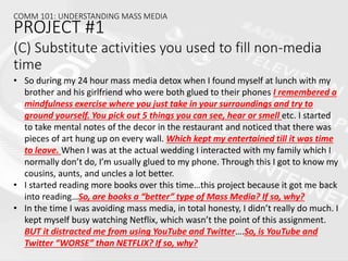 (C) Substitute activities you used to fill non-media
time
• So during my 24 hour mass media detox when I found myself at lunch with my
brother and his girlfriend who were both glued to their phones I remembered a
mindfulness exercise where you just take in your surroundings and try to
ground yourself. You pick out 5 things you can see, hear or smell etc. I started
to take mental notes of the decor in the restaurant and noticed that there was
pieces of art hung up on every wall. Which kept my entertained till it was time
to leave. When I was at the actual wedding I interacted with my family which I
normally don’t do, I’m usually glued to my phone. Through this I got to know my
cousins, aunts, and uncles a lot better.
• I started reading more books over this time…this project because it got me back
into reading…So, are books a “better” type of Mass Media? If so, why?
• In the time I was avoiding mass media, in total honesty, I didn’t really do much. I
kept myself busy watching Netflix, which wasn’t the point of this assignment.
BUT it distracted me from using YouTube and Twitter….So, is YouTube and
Twitter “WORSE” than NETFLIX? If so, why?
COMM 101: UNDERSTANDING MASS MEDIA
PROJECT #1
 