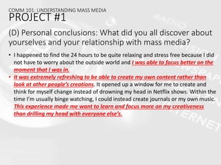 (D) Personal conclusions: What did you all discover about
yourselves and your relationship with mass media?
• I happened to find the 24 hours to be quite relaxing and stress free because I did
not have to worry about the outside world and I was able to focus better on the
moment that I was in.
• it was extremely refreshing to be able to create my own content rather than
look at other people’s creations. It opened up a window for me to create and
think for myself change instead of drowning my head in Netflix shows. Within the
time I’m usually binge watching, I could instead create journals or my own music.
This experience made me want to learn and focus more on my creativeness
than drilling my head with everyone else’s.
COMM 101: UNDERSTANDING MASS MEDIA
PROJECT #1
 