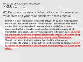 • Overall, it is clear the levels of stimulation brought on by mass media I greatly
missed, but I don’t think its necessarily bad either. I also noticed once back in
routine, I felt more focused with my usual white noise (TV) back, I wasn’t
preoccupied with the thoughts about avoiding media which cause a bit of
mental static so to speak, and everything in general felt back in place. So maybe
I’m adjusting to a new type of lifestyle compared to the past. One where being
stimulated constantly to some degree is the new mental homeostasis.
• Though I can admit it felt nice to know that I had the willpower and
determination to unplug for a day. But I wouldn’t be willing to do it again, I kind
of see it as an addiction but it doesn’t affect my everyday life. I’m a functioning
addict.
COMM 101: UNDERSTANDING MASS MEDIA
PROJECT #1
(D) Personal conclusions: What did you all discover about
yourselves and your relationship with mass media?
 