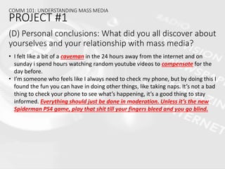(D) Personal conclusions: What did you all discover about
yourselves and your relationship with mass media?
• I felt like a bit of a caveman in the 24 hours away from the internet and on
sunday i spend hours watching random youtube videos to compensate for the
day before.
• I’m someone who feels like I always need to check my phone, but by doing this I
found the fun you can have in doing other things, like taking naps. It’s not a bad
thing to check your phone to see what’s happening, it’s a good thing to stay
informed. Everything should just be done in moderation. Unless it’s the new
Spiderman PS4 game, play that shit till your fingers bleed and you go blind.
COMM 101: UNDERSTANDING MASS MEDIA
PROJECT #1
 