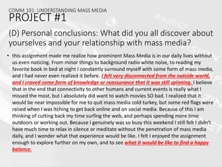 • this assignment made me realize how prominent Mass Media is in our daily lives without
us even noticing. From minor things to background radio white noise, to reading my
favorite book in bed at night I constantly surround myself with some form of mass media,
and I had never even realized it before. I felt very disconnected from the outside world,
and I craved some form of knowledge or reassurance that it was still spinning. I believe
that in the end that connectivity to other humans and current events is really what I
missed the most, but I absolutely did want to watch movies SO bad. I realized that it
would be near impossible for me to quit mass media cold turkey, but some red flags were
raised when I was itching to get back online and on social media. Because of this I am
thinking of cutting back my time surfing the web, and perhaps spending more time
outdoors or working out. Because I genuinely was so busy this weekend I still felt I didn’t
have much time to relax in silence or meditate without the penetration of mass media
daily, and I wonder what that experience would be like. I felt I enjoyed the assignment
enough to explore further on my own, and to see what it would be like to find a happy
balance.
COMM 101: UNDERSTANDING MASS MEDIA
PROJECT #1
(D) Personal conclusions: What did you all discover about
yourselves and your relationship with mass media?
 