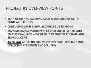 • BOTH USING AND AVOIDING MASS MEDIA ALLOWS US TO
BOND WITH OTHERS
• CONSUMING MASS MEDIA ALSO HELPS US BE ALONE
• MASS MEDIA IS A MAJOR PART OF OUR SOCIAL, WORK, AND
EDUCATIONAL LIVES – WE NEED IT TO FULLY PARTICIPATE AND
BE PRODUCTIVE
• ANYTHING WE SPEND THIS MUCH TIME WITH DESERVES OUR
COLLECTIVE ATTENTION AND SCRUTINY
PROJECT #1 OVERVIEW POINTS
 