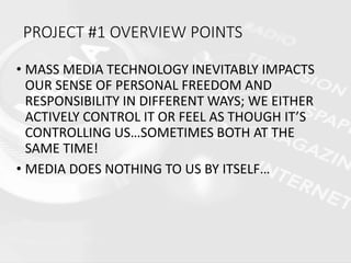 • MASS MEDIA TECHNOLOGY INEVITABLY IMPACTS
OUR SENSE OF PERSONAL FREEDOM AND
RESPONSIBILITY IN DIFFERENT WAYS; WE EITHER
ACTIVELY CONTROL IT OR FEEL AS THOUGH IT’S
CONTROLLING US…SOMETIMES BOTH AT THE
SAME TIME!
• MEDIA DOES NOTHING TO US BY ITSELF…
PROJECT #1 OVERVIEW POINTS
 