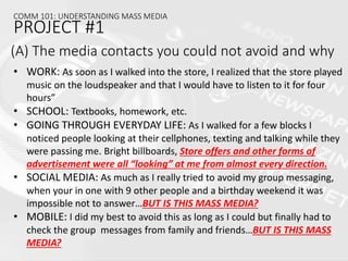 • WORK: As soon as I walked into the store, I realized that the store played
music on the loudspeaker and that I would have to listen to it for four
hours”
• SCHOOL: Textbooks, homework, etc.
• GOING THROUGH EVERYDAY LIFE: As I walked for a few blocks I
noticed people looking at their cellphones, texting and talking while they
were passing me. Bright billboards, Store offers and other forms of
advertisement were all “looking” at me from almost every direction.
• SOCIAL MEDIA: As much as I really tried to avoid my group messaging,
when your in one with 9 other people and a birthday weekend it was
impossible not to answer…BUT IS THIS MASS MEDIA?
• MOBILE: I did my best to avoid this as long as I could but finally had to
check the group messages from family and friends…BUT IS THIS MASS
MEDIA?
(A) The media contacts you could not avoid and why
COMM 101: UNDERSTANDING MASS MEDIA
PROJECT #1
 