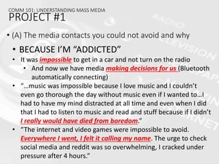 • (A) The media contacts you could not avoid and why
COMM 101: UNDERSTANDING MASS MEDIA
PROJECT #1
• BECAUSE I’M “ADDICTED”
• It was impossible to get in a car and not turn on the radio
• And now we have media making decisions for us (Bluetooth
automatically connecting)
• “…music was impossible because I love music and I couldn’t
even go thorough the day without music even if I wanted to…I
had to have my mind distracted at all time and even when I did
that I had to listen to music and read and stuff because if I didn’t
I really would have died from boredom.”
• “The internet and video games were impossible to avoid.
Everywhere I went, I felt it calling my name. The urge to check
social media and reddit was so overwhelming, I cracked under
pressure after 4 hours.”
 