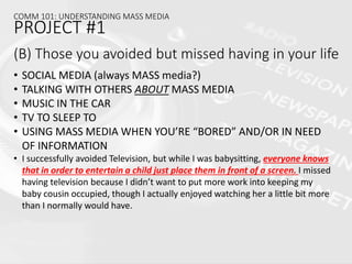 (B) Those you avoided but missed having in your life
• SOCIAL MEDIA (always MASS media?)
• TALKING WITH OTHERS ABOUT MASS MEDIA
• MUSIC IN THE CAR
• TV TO SLEEP TO
• USING MASS MEDIA WHEN YOU’RE “BORED” AND/OR IN NEED
OF INFORMATION
• I successfully avoided Television, but while I was babysitting, everyone knows
that in order to entertain a child just place them in front of a screen. I missed
having television because I didn’t want to put more work into keeping my
baby cousin occupied, though I actually enjoyed watching her a little bit more
than I normally would have.
COMM 101: UNDERSTANDING MASS MEDIA
PROJECT #1
 