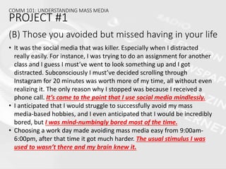 (B) Those you avoided but missed having in your life
• It was the social media that was killer. Especially when I distracted
really easily. For instance, I was trying to do an assignment for another
class and I guess I must’ve went to look something up and I got
distracted. Subconsciously I must’ve decided scrolling through
Instagram for 20 minutes was worth more of my time, all without even
realizing it. The only reason why I stopped was because I received a
phone call. It’s come to the point that I use social media mindlessly.
• I anticipated that I would struggle to successfully avoid my mass
media-based hobbies, and I even anticipated that I would be incredibly
bored, but I was mind-numbingly bored most of the time.
• Choosing a work day made avoiding mass media easy from 9:00am-
6:00pm, after that time it got much harder. The usual stimulus I was
used to wasn’t there and my brain knew it.
COMM 101: UNDERSTANDING MASS MEDIA
PROJECT #1
 