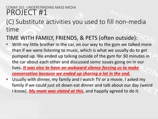 (C) Substitute activities you used to fill non-media
time
TIME WITH FAMILY, FRIENDS, & PETS (often outside):
• With my little brother in the car, on our way to the gym we talked more
than if we were listening to music, which is what we usually do to get
pumped up. We ended up talking outside of the gym for 30 minutes in
the car about each other and discussed some issues going on in our
lives. It was nice to have an awkward silence forcing us to make
conversation because we ended up sharing a lot in the end.
• Usually with dinner, my family and I watch TV or a movie. I asked my
family if we could just sit down eat dinner and talk about our day (weird
I know). My mom was elated at this, and happily agreed to do it.
COMM 101: UNDERSTANDING MASS MEDIA
PROJECT #1
 