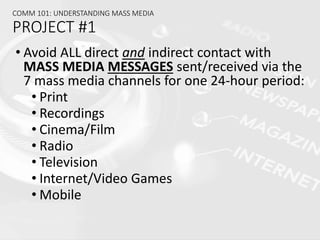 COMM 101: UNDERSTANDING MASS MEDIA
PROJECT #1
• Avoid ALL direct and indirect contact with
MASS MEDIA MESSAGES sent/received via the
7 mass media channels for one 24-hour period:
• Print
• Recordings
• Cinema/Film
• Radio
• Television
• Internet/Video Games
• Mobile
 