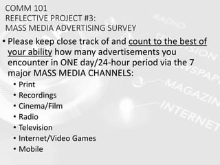 COMM 101
REFLECTIVE PROJECT #3:
MASS MEDIA ADVERTISING SURVEY
• Please keep close track of and count to the best of
your ability how many advertisements you
encounter in ONE day/24-hour period via the 7
major MASS MEDIA CHANNELS:
• Print
• Recordings
• Cinema/Film
• Radio
• Television
• Internet/Video Games
• Mobile
 