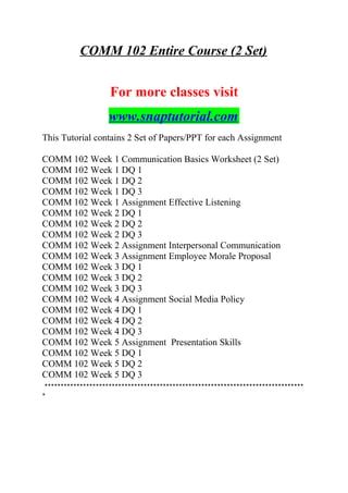 COMM 102 Entire Course (2 Set)
For more classes visit
www.snaptutorial.com
This Tutorial contains 2 Set of Papers/PPT for each Assignment
COMM 102 Week 1 Communication Basics Worksheet (2 Set)
COMM 102 Week 1 DQ 1
COMM 102 Week 1 DQ 2
COMM 102 Week 1 DQ 3
COMM 102 Week 1 Assignment Effective Listening
COMM 102 Week 2 DQ 1
COMM 102 Week 2 DQ 2
COMM 102 Week 2 DQ 3
COMM 102 Week 2 Assignment Interpersonal Communication
COMM 102 Week 3 Assignment Employee Morale Proposal
COMM 102 Week 3 DQ 1
COMM 102 Week 3 DQ 2
COMM 102 Week 3 DQ 3
COMM 102 Week 4 Assignment Social Media Policy
COMM 102 Week 4 DQ 1
COMM 102 Week 4 DQ 2
COMM 102 Week 4 DQ 3
COMM 102 Week 5 Assignment Presentation Skills
COMM 102 Week 5 DQ 1
COMM 102 Week 5 DQ 2
COMM 102 Week 5 DQ 3
*********************************************************************************
*
 