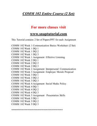 COMM 102 Entire Course (2 Set)
For more classes visit
www.snaptutorial.com
This Tutorial contains 2 Set of Papers/PPT for each Assignment
COMM 102 Week 1 Communication Basics Worksheet (2 Set)
COMM 102 Week 1 DQ 1
COMM 102 Week 1 DQ 2
COMM 102 Week 1 DQ 3
COMM 102 Week 1 Assignment Effective Listening
COMM 102 Week 2 DQ 1
COMM 102 Week 2 DQ 2
COMM 102 Week 2 DQ 3
COMM 102 Week 2 Assignment Interpersonal Communication
COMM 102 Week 3 Assignment Employee Morale Proposal
COMM 102 Week 3 DQ 1
COMM 102 Week 3 DQ 2
COMM 102 Week 3 DQ 3
COMM 102 Week 4 Assignment Social Media Policy
COMM 102 Week 4 DQ 1
COMM 102 Week 4 DQ 2
COMM 102 Week 4 DQ 3
COMM 102 Week 5 Assignment Presentation Skills
COMM 102 Week 5 DQ 1
COMM 102 Week 5 DQ 2
COMM 102 Week 5 DQ 3
*****************************************
 