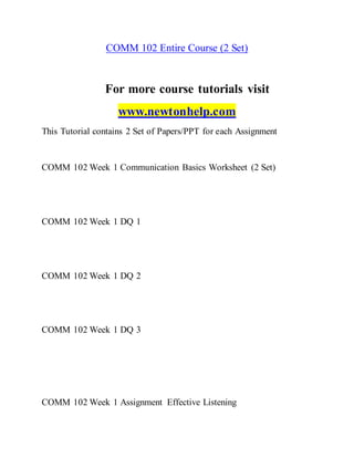 COMM 102 Entire Course (2 Set)
For more course tutorials visit
www.newtonhelp.com
This Tutorial contains 2 Set of Papers/PPT for each Assignment
COMM 102 Week 1 Communication Basics Worksheet (2 Set)
COMM 102 Week 1 DQ 1
COMM 102 Week 1 DQ 2
COMM 102 Week 1 DQ 3
COMM 102 Week 1 Assignment Effective Listening
 