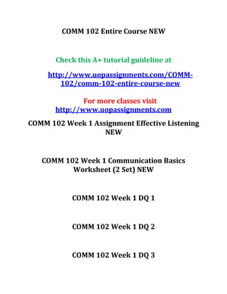 COMM 102 Entire Course NEW
Check this A+ tutorial guideline at
http://www.uopassignments.com/COMM-
102/comm-102-entire-course-new
For more classes visit
http://www.uopassignments.com
COMM 102 Week 1 Assignment Effective Listening
NEW
COMM 102 Week 1 Communication Basics
Worksheet (2 Set) NEW
COMM 102 Week 1 DQ 1
COMM 102 Week 1 DQ 2
COMM 102 Week 1 DQ 3
 
