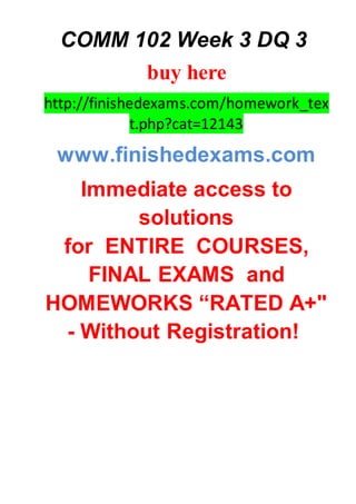 COMM 102 Week 3 DQ 3
buy here
http://finishedexams.com/homework_tex
t.php?cat=12143
www.finishedexams.com
Immediate access to
solutions
for ENTIRE COURSES,
FINAL EXAMS and
HOMEWORKS “RATED A+"
- Without Registration!
 