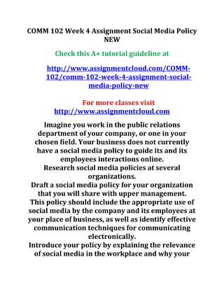 COMM 102 Week 4 Assignment Social Media Policy
NEW
Check this A+ tutorial guideline at
http://www.assignmentcloud.com/COMM-
102/comm-102-week-4-assignment-social-
media-policy-new
For more classes visit
http://www.assignmentcloud.com
Imagine you work in the public relations
department of your company, or one in your
chosen field. Your business does not currently
have a social media policy to guide its and its
employees interactions online.
Research social media policies at several
organizations.
Draft a social media policy for your organization
that you will share with upper management.
This policy should include the appropriate use of
social media by the company and its employees at
your place of business, as well as identify effective
communication techniques for communicating
electronically.
Introduce your policy by explaining the relevance
of social media in the workplace and why your
 