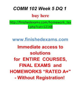 COMM 102 Week 5 DQ 1
buy here
http://finishedexams.com/homework_tex
t.php?cat=12148
www.finishedexams.com
Immediate access to
solutions
for ENTIRE COURSES,
FINAL EXAMS and
HOMEWORKS “RATED A+"
- Without Registration!
 