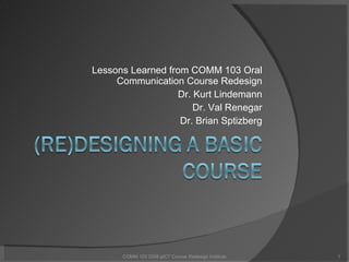 Lessons Learned from COMM 103 Oral Communication Course Redesign Dr. Kurt Lindemann Dr. Val Renegar Dr. Brian Sptizberg COMM 103 2008 pICT Course Redesign Institute 