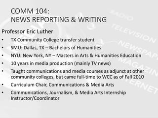 COMM 104:
NEWS REPORTING & WRITING
Professor Eric Luther
• TX Community College transfer student
• SMU: Dallas, TX – Bachelors of Humanities
• NYU: New York, NY – Masters in Arts & Humanities Education
• 10 years in media production (mainly TV news)
• Taught communications and media courses as adjunct at other
community colleges, but came full-time to WCC as of Fall 2010
• Curriculum Chair, Communications & Media Arts
• Communications, Journalism, & Media Arts Internship
Instructor/Coordinator
 