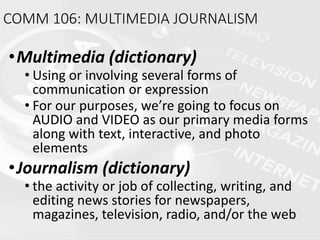 COMM 106: MULTIMEDIA JOURNALISM
•Multimedia (dictionary)
• Using or involving several forms of
communication or expression
• For our purposes, we’re going to focus on
AUDIO and VIDEO as our primary media forms
along with text, interactive, and photo
elements
•Journalism (dictionary)
• the activity or job of collecting, writing, and
editing news stories for newspapers,
magazines, television, radio, and/or the web
 